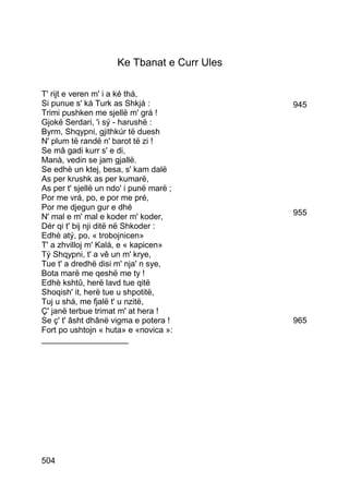 Ke Tbanat e Curr Ules

T' rijt e veren m' i a ké thá,
Si punue s' ká Turk as Shkjá :               945
Trimi pushken me sjellë m' grá !
Gjokë Serdari, 'i sý - harushë :
Byrm, Shqypni, gjithkúr të duesh
N' plum të randë n' barot të zi !
Se mâ gadi kurr s' e di,
Manà, vedin se jam gjallë.
Se edhè un ktej, besa, s' kam dalë
As per krushk as per kumarë,
As per t' sjellë un ndo' i punë marë ;
Por me vrá, po, e por me pré,
Por me djegun gur e dhé
N' mal e m' mal e koder m' koder,            955
Dér qi t' bij nji ditë në Shkoder :
Edhè atý, po, « trobojnicen»
T' a zhvilloj m' Kalá, e « kapicen»
Tý Shqypni, t' a vê un m' krye,
Tue t' a dredhë disi m' nja' n sye,
Bota marë me qeshë me ty !
Edhè kshtû, herë lavd tue qitë
Shoqish' it, herë tue u shpotitë,
Tuj u shá, me fjalë t' u nzitë,
Ç' janë terbue trimat m' at hera !
Se ç' t' âsht dhânë vigma e potera !         965
Fort po ushtojn « huta» e «novica »:
___________________




504
 