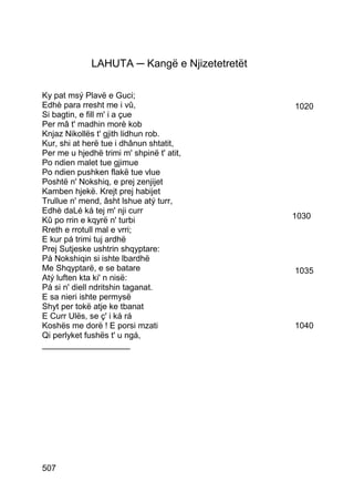 LAHUTA ─ Kangë e Njizetetretët

Ky pat msý Plavë e Guci;
Edhè para rresht me i vû,                      1020
Si bagtin, e fill m' i a çue
Per mâ t' madhin morè kob
Knjaz Nikollës t' gjith lidhun rob.
Kur, shi at herë tue i dhânun shtatit,
Per me u hjedhë trimi m' shpinë t' atit,
Po ndien malet tue gjimue
Po ndien pushken flakë tue vlue
Poshtë n' Nokshiq, e prej zenjijet
Kamben hjekë. Krejt prej habijet
Trullue n' mend, âsht lshue atý turr,
Edhè daLé ká tej m' nji curr
Kû po rrin e kqyrë n' turbi                    1030
Rreth e rrotull mal e vrri;
E kur pá trimi tuj ardhë
Prej Sutjeske ushtrin shqyptare:
Pá Nokshiqin si ishte lbardhë
Me Shqyptarë, e se batare                      1035
Atý luften kta ki' n nisë:
Pá si n' diell ndritshin taganat.
E sa nieri ishte permysë
Shyt per tokë atje ke tbanat
E Curr Ulës, se ç' i ká rá
Koshës me dorë ! E porsi mzati                 1040
Qi perlyket fushës t' u ngá,
___________________




507
 