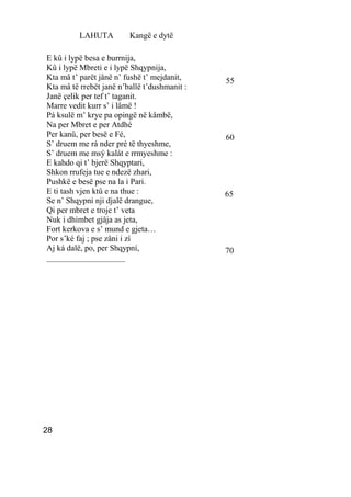LAHUTA         Kangë e dytë

E kû i lypë besa e burrnija,
Kû i lypë Mbreti e i lypë Shqypnija,
Kta mâ t’ parët jânë n’ fushë t’ mejdanit,    55
Kta mâ të rrebët janë n’ballë t’dushmanit :
Janë çelik per tef t’ taganit.
Marre vedit kurr s’ i lâmë !
Pá ksulë m’ krye pa opingë në kâmbë,
Na per Mbret e per Atdhé
Per kanû, per besë e Fé,                      60
S’ druem me rá nder pré të thyeshme,
S’ druem me msý kalát e rrmyeshme :
E kahdo qi t’ bjerë Shqyptari,
Shkon rrufeja tue e ndezë zhari,
Pushkë e besë pse na la i Pari.
E ti tash vjen ktû e na thue :                65
Se n’ Shqypni nji djalë drangue,
Qi per mbret e troje t’ veta
Nuk i dhimbet gjâja as jeta,
Fort kerkova e s’ mund e gjeta…
Por s’ké faj ; pse zâni i zí
Aj ká dalë, po, per Shqypní,                  70
___________________




28
 
