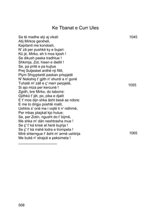Ke Tbanat e Curr Ules
Sa të madhe atý aj vikati                    1045
Atij Mirkos gerxheli,
Kapitanit me kondosh,
N' zâ per pushkë ky e bujari:
Kû jé, Mirko, eh ti mos kjosh !
Se dikush paska tradhtue !
Shkimja, Zot, hisen e diellit !
Se, pa pritë e pa kujtue
Prej Sutjesket ardhë nji fillit,
Plym Shqyptarët paskan prispjetë
N' Nokshiq t' gjith n' xhurdi a n' gunë
Tuhatë m' záll e ç' merr perpjetë,           1055
Si ajo miza per kercunë !
Zgidh, bre Mirko, do taborre:
Gjithkû t' jét, po, pika e djalit
E t' mos dijn shka âsht besë as ndore:
E me to dirgju poshtë malit,
Ushtris s' onë me i vojtë ti n' ndihmë,
Per mbas plaçkat kjo hutue;
Se, per Zotin, ngusht do t' bijmë,
Me shka m' dán neshtrasha mue !
Se ç' t' ká krisë at herë bujrija !
Se ç' t' ká rrahë lodra e trompeta !
Mirë shterngue t' âsht m' armë ushtrija      1065
Me bukë n' strajcë e peksimeta !
___________________




508
 
