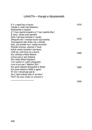 LAHUTA ─ Kangë e Njizetetretët

E t' u ngref top e havan                             1070
Vetulls s' malit mbi Nokshiq !
Kerkserdár e kapitan
Ç' t' kan njeshë shpatë e ç' t' kan njeshë klliç !
E sikur, mbasi prej vjeshtet
Zbrû t' jét toka shinash s' randë,
Shkputë ndo' i rreshpe buzë njaj kreshte,            1075
Termegshim bân dhén me u trandë,
Kah, tue brishtë me t' rrebtë zhumhúr
Poshtë rrmores, shamet n' fund:
Kshtû ushtoi breshtë e terratuer,
Vetë po, mali thue se u lkund,                       1080
Kur ushtrija e Mark Milanit,
Lshue prej s' epri fulikare,
Per mbas Mirko Kapitanit
Turr sulmoi m' ushtri shqyptare.
Lum e lum per t' Madhin Zot !
Kur janë ndeshë Shqypatrë e Shkjé                    1085
Kur janë ndeshun flakë e agzot :
N' mni t' shoshoqit atà lé :
Se ç' âsht ndezë lufta m' at hera !
Fort t' ká vlue «huta »e «novica !»
___________________
                                                     1090




509
 