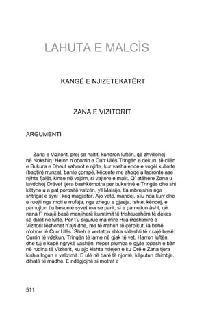 LAHUTA E MALCÌS

                KANGË E NJIZETEKATËRT



                     ZANA E VIZITORIT


ARGUMENTI


    Zana e Vizitorit, prej se naltit, kundron luftën, që zhvillohej
në Nokshiq. Heton n’oborrin e Curr Ulës Tringën e dekun, të cilën
e Bukura e Dheut kahmot e njifte, kur vasha ende e vogël kullotte
(bagtin) rrunzat, bante çorapë, këcente me shoqe a ladronte ase
njihte fjalët, kinse në vajtim, si vajtore e malit. Q’ atëhere Zana u
lavdohej Orëvet tjera bashkëmotra per bukurinë e Tringës dhe shi
këtyne u a pat porositë vafzën, yll Malsije, t’a mbrojshin nga
shtrigat e syni i keq magjistar. Ajo vetë, mandej, s’iu nda kurr dhe
e ruejti nga moti e rrufeja, nga zhegu e gjaeja. Ishte, këndej, e
pamujtun t’u besonte syvet ma se parit, si e pamujtun âsht, që
nana t’i nxajë besë menjiherë kumtimit të trishtueshëm të dekes
së djalit në luftë. Për t’u sigurue ma mirë Hija rreshtmirë e
Vizitorit lëshohet n’ajri dhe, me të rrahun të çerpikut, ia behë
n’oborr të Curr Ulës. Sheh e verteton shka s’deshti të nxajë besë:
Currin të vdekun, Tringën të lame në gjak të vet. Harron luftën,
dhe tuj e kapë ngrykë vashën, neper plumba e gjyle topash e bân
në rudina të Vizitorit, ku ajo kishte ndejen e ku Orë e Zana tjera
kishin logun e vallzimit. E ulë në barë të njomë, këputun dhimbje,
dihatë të madhe. E ndëgjojnë si motrat e




511
 
