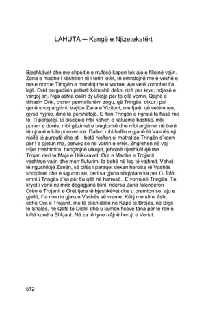 LAHUTA ─ Kangë e Njizetekatërt



Bjeshkëvet dhe me shpejtìn e rrufesë kapen tek ajo e fillojnë vajin.
Zana e madhe i këshillon të i terin lotët, të emndojnë me e veshë e
me e ndrrue Tringën e mandej me e vorrue. Ajo vetë zotnohet t’a
lajë. Orët pergadisin petkat: këmishë deke, rizë per krye, ndjesë e
vargoj ari. Nga ashta dalin dy ulkoja per te çilë vorrin, Qajnë e
dihasin Orët, cicron permallshëm zogu, që Tringës, dikur i pat
qenë shoq argtimi. Vajton Zana e Vizitorit, me fjalë, që vetëm ajo,
gjysë hyjnie, dinë të gershetojë. E fton Tringën e ngratë të flasë me
te, t’i pergjegj, të bisedojë mbi kohen e kalueme bashkë, mbi
punen e dorës, mbi gëzimet e blegtorisë dhe mbi argtimet në barë
të njomë e lule pranverore. Dallon mbi ballin e gjanë të Vashës nji
njollë të purputë dhe at – botë njofton si motrat se Tringën s’kann
per t’a gjetun ma, perveç se në vorrin e errët. Zhgrehen në vaj
Hijet rreshtmira, hungrojnë ulkojat, jehojnë bjeshkët që me
Trojan deri te Maja e Hekuravet. Ora e Madhe e Trojanit
veshtron vajin dhe merr fluturim. Ia behë në log të vajtimit. Vehet
të ngushllojë Zanën, së cilës i paraqet deken heroike të Vashës
shqiptare dhe e siguron se, deri sa gjuha shqiptare ka per t’u folë,
emni i Tringës s’ka për t’u qitë në harresë.. E vorrojnë Tringën. Te
kryet i venë nji mriz degagjanë blini, ndersa Zana falenderon
Orën e Trojanit e Orët tjera të bjeshkëvet dhe u premton se, ajo e
gjallë, t’ia merrte gjakun Vashës së vrame. Këtij mendimi âsht
edhe Ora e Trojanit, me të cilën dalin në Kapë të Brojës, në Bigë
të Shalës, në Qafë të Diellit dhe u lajmon fiseve tana per te ran ë
luftë kundra Shkjaut. Në za të tyne rrâjnë herojt e Veriut.




512
 