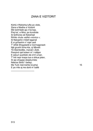 ZANA E VIZITORIT

Kshtù n'Nokshiq lufta po vlote,
Zana e Madhe e Vizitorit
Më kisht'dalë ajo n'nji kep,
Prej ka', e Mira, po kundrote
Si terthores së Nokshiqit
Rrihte «huta »edhè «novica »;
Si flakojshin n'diell taganat
E si gríheshin n' mjet vedi
T' idhtë Shqyptarët e Cerrnagorasit:
Një grusht trima kta, qi Mbretit
Të Stambollës, manati i Zotit,
Pesqind vjet kokerr m' i ndêjen
E askurr pushkën dá s'm'i a kan.
T' lirë nepr krepa tue e shkue jeten,
Si ajo shqypja skepkurreta;
Ndersa Serbi 'i belaçi,
Me Turk nisë kishte krushqi             15
E po rrite aj me dorë m' ballë
___________________




513
 