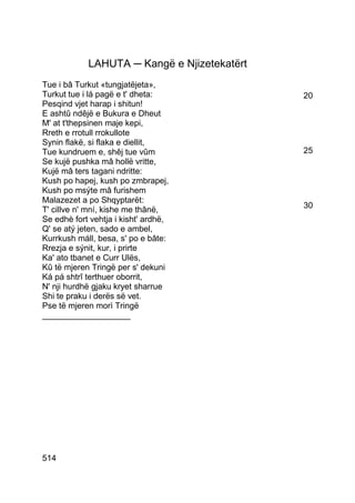 LAHUTA ─ Kangë e Njizetekatërt
Tue i bâ Turkut «tungjatëjeta»,
Turkut tue i lá pagë e t' dheta:             20
Pesqind vjet harap i shitun!
E ashtû ndêjë e Bukura e Dheut
M' at t'thepsinen maje kepi,
Rreth e rrotull rrokullote
Synin flakë, si flaka e diellit,
Tue kundruem e, shêj tue vûm                 25
Se kujë pushka mâ hollë vritte,
Kujë mâ ters tagani ndritte:
Kush po hapej, kush po zmbrapej,
Kush po msýte mâ furishem
Malazezet a po Shqyptarët:
                                             30
T' cillve n' mní, kishe me thânë,
Se edhè fort vehtja i kisht' ardhë,
Q' se atý jeten, sado e ambel,
Kurrkush máll, besa, s' po e bâte:
Rrezja e sýnit, kur, i prirte
Ka' ato tbanet e Curr Ulës,
Kû të mjeren Tringë per s' dekuni
Ká pá shtrî terthuer oborrit,
N' nji hurdhë gjaku kryet sharrue
Shi te praku i derës së vet.
Pse të mjeren morì Tringë
___________________




514
 