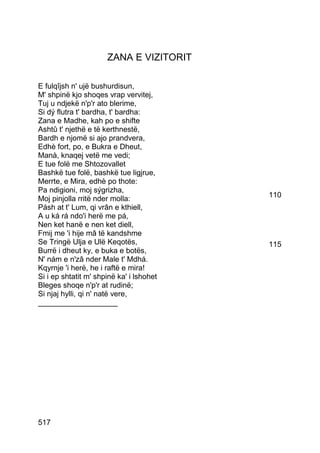 ZANA E VIZITORIT

E fulqîjsh n' ujë bushurdisun,
M' shpinë kjo shoqes vrap vervitej,
Tuj u ndjekë n'p'r ato blerime,
Si dý flutra t' bardha, t' bardha:
Zana e Madhe, kah po e shifte
Ashtû t' njethë e të kerthnestë,
Bardh e njomë si ajo prandvera,
Edhè fort, po, e Bukra e Dheut,
Manà, knaqej vetë me vedi;
E tue folë me Shtozovallet
Bashkë tue folë, bashkë tue ligjrue,
Merrte, e Mira, edhè po thote:
Pa ndigioni, moj sýgrizha,
Moj pinjolla rritë nder molla:            110
Pásh at t' Lum, qi vrân e kthiell,
A u ká rá ndo'i herë me pá,
Nen ket hanë e nen ket diell,
Fmij me 'i hije mâ të kandshme
Se Tringë Ulja e Ulë Keqotës,             115
Burrë i dheut ky, e buka e botës,
N' nám e n'zâ nder Male t' Mdhá.
Kqyrnje 'i herë, he i raftë e mira!
Si i ep shtatit m' shpinë ka' i lshohet
Bleges shoqe n'p'r at rudinë;
Si njaj hylli, qi n' natë vere,
___________________




517
 