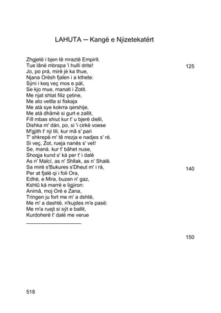 LAHUTA ─ Kangë e Njizetekatërt

Zhgjetë i bjen të mraztë Empirit.
Tue lânë mbrapa 'i hullí drite!               125
Jo, po prá, mirë jé ka thue,
Njana Orësh fjalen i a kthete:
Sýni i keq veç mos e pát,
Se kjo mue, manati i Zotit.
Me njat shtat filiz çetine,
Me ato vetlla si fiskaja
Me atà sye kokrra qershije,
Me atà dhâmë si gurt e zallit,
Fíll mbas shiut kur t' u bjerë dielli,
Dishka m' dán, po, si 'i cirkë voese
M'gjith t' nji lili, kur mâ s' pari
T' shkrepë m' tê rrezja e nadjes s' ré.
Si veç, Zot, rueja nanës s' vet!
Se, manà. kur t' bâhet nuse,
Shoqja kund s' ká per t' i dalë
As n' Malcí, as n' Shllak, as n' Shalë.
Sa mirë s'Bukures s'Dheut m' i rá,            140
Per at fjalë qi i foli Ora,
Edhè, e Mira, buzen n' gaz,
Kshtû ká marrë e ligjiron:
Animâ, moj Orë e Zana,
Tringen ju fort me m' a dshtë,
Me m' a dashtë, n'kujdes m'e pasë:
Me m'a ruejt si sýt e ballit,
Kurdoherë t' dalë me verue
___________________


                                              150




518
 