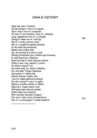 ZANA E VIZITORIT

Nder kto vise t' Vizitorit,
Qi ktê shtriga t' mos m' a ngase,
Sýni i keq t' mos m' a peçase,
N' moh m' mní kamba t' mos m' i shklase:
Larg «gojlidhnin»me m' i a mbajtë
Zhegut t' ditës me m' i bâ hije,              155
Me m' i a bâ ju dimnin verë;
Me m' a ruejtë të njethtë perherë,
Si ato lulet në prandverë,
Mbasì lule e falka Zoti.
Se, q'm'at ditë qi e pava s' pari
M'breg t'Gradinës tue u dhânë ujë rrunzave,
E vetë ftyret tue u flladitun.
Mue kjo krejt m' âsht njitë per zêmer.
Edhè e due, moj, pásha t' Lumin!
Si driten e sývet t' mí.
Se edhè vetë, po, Zana e Madhe,
Kur më dilte Tringa n'bjeshkë.
Ajo ksajë m' i bâhej hije
Kahdo shkote, kahdo vîte,
Tue m'i ndêjë gjithkund perane
Qi ndo' e keqe t' mos t' i a gjîte:
Motra e madhe strehë si i bâhet
Njâj mâ s' vogle motre s'vet.
Shkrepte rêja nalt prej qiellet,
Edhè rrfeja me rropame
Blî'n shinote rrêmash s'hapun,
Per nen t' cillin, furís s'mndershme          175
Per m' i u shmangun t' rrebtë thellimit,
___________________




519
 