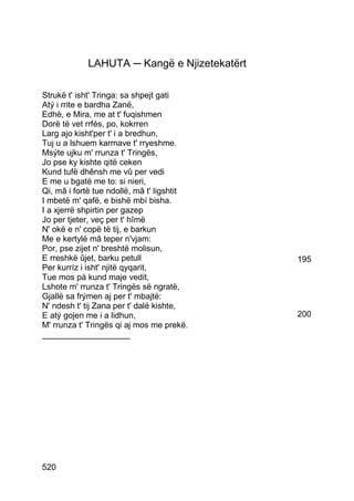LAHUTA ─ Kangë e Njizetekatërt

Strukë t' isht' Tringa: sa shpejt gati
Atý i rrite e bardha Zanë,
Edhè, e Mira, me at t' fuqishmen
Dorë të vet rrfés, po, kokrren
Larg ajo kisht'per t' i a bredhun,
Tuj u a lshuem karmave t' rryeshme.
Msýte ujku m' rrunza t' Tringës,
Jo pse ky kishte qitë ceken
Kund tufë dhênsh me vû per vedi
E me u bgatë me to: si nieri,
Qi, mâ i fortë tue ndollë, mâ t' ligshtit
I mbetë m' qafë, e bishë mbí bisha.
I a xjerrë shpirtin per gazep
Jo per tjeter, veç per t' hîmë
N' okë e n' copë të tij, e barkun
Me e kertylë mâ teper n'vjam:
Por, pse zijet n' breshtë molisun,
E rreshkë ûjet, barku petull                 195
Per kurríz i isht' njitë qyqarit,
Tue mos pá kund maje vedit,
Lshote m' rrunza t' Tringës së ngratë,
Gjallë sa frýmen aj per t' mbajtë:
N' ndesh t' tij Zana per t' dalë kishte,
E atý gojen me i a lidhun,                   200
M' rrunza t' Tringës qi aj mos me prekë.
___________________




520
 