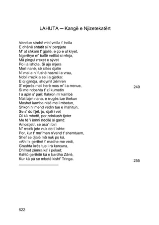 LAHUTA ─ Kangë e Njizetekatërt

Vendue strehë mbí vetlla t' holla
E dhânë shtatit si n' perpjete
M' at shkam t' gjallë, e ço e ul kryet,
Ngerthye m' ballë vetllat si rrfeja,
Mâ pingul rrexet e sývet
Po i a lshote. Si ajo mjera
Morì nanë, së cilles djalin
N' mal a n' fushë hasmi i a vrau,
Ndo'i rrezik a se i a gjetka:
E qi gjindja, shqymit zêmren
S' mjerës me'i herë mos m' i a rrenue,       240
Si me ndoshta t' zí kumetin
I a apin s' pari: flakron m' kambë
N'at lajm nana, e rrugës tue thekun
Moshet kamba nisë me i mbetun,
Shkon n' mend vedin tue e mahitun,
Se s' do t'jét, jo, djali i vet
Qi ká mbetë, por ndokush tjeter
Me tê 'i êmni ndollë si gand:
Amostjetr, se asa' i biri
N rrezik jete nuk do t' ishte:
Por, kur t' mrrîmen n'vend t' shemtuem,
Shef se djalë mâ nuk po ká,
«Ahi !» gerthet t' madhe me vedi,
Grushta krés tue i rá kercuna,
Dhîmet zêmra ka' i pelset;
Kshtû gerthitë ká e bardha Zânë,
Kur ká pá se mbetë kisht' Tringa.            255
___________________




522
 
