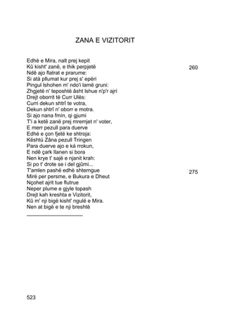 ZANA E VIZITORIT

Edhè e Mira, nalt prej kepit
Kû kisht' zanë, e thik perpjetë             260
Ndê ajo flatrat e prarume:
Si atà pllumat kur prej s' epëri
Pingul lshohen m' ndo'i lamë gruni:
Zhgjetë n' teposhtë âsht lshue n'p'r ajrí
Drejt oborrit të Curr Ulës:
Curri dekun shtrî te votra,
Dekun shtrî n' oborr e motra.
Si ajo nana fmín, qi gjumi
T'i a ketë zanë prej mremjet n' voter,
E merr pezull para duerve
Edhè e çon fjetë ke shtroja:
Kështú Zâna pezull Tringen
Para duerve ajo e ká rrokun,
E ndê çark llanen si bora
Nen krye t' sajë e njanit krah:
Si po t' drote se i del gjûmi...
T'amlen pashë edhè shterngue                275
Mirë per persme, e Bukura e Dheut
Nçohet ajrit tue flutrue
Neper plume e gjyle topash
Drejt kah kreshta e Vizitorit,
Kû m' nji bigë kisht' ngulë e Mira.
Nen at bigë e te nji breshtë
___________________




523
 