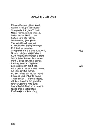 ZANA E VIZITORIT

E kan ndîe ato e gjithsa kjenë,
Gjithsa kjenë, po, te kû kjenë
Shkaperderdhë gjatë Vizitorit
Neper kerma, currina e krepa,
Luften tue soditë të Lumet,
I a kan behë ato vetimë,
Disa vetmas, tjerat plimë,
Tue rrahë fletrat nper ajri:
Si atà pllumat, qi prej mbarmjet,
Enè dielli pa prendue,
Shkaperderdhë si t' janë pullazesh,     320
Nper kopshtîje a skâj't t' oborrit,
Kur t' ndiejn zânin e zojës s' shpís
Se i ndiell m' kokrra, fluturim ajrit
Per t' u lshue kan, tok a dámas,
Zâni i njoftun kah t' i grishe:
E si ato qi s' kan mot t' keq,          325
Fol e qesh t' Lumet n' mes t' vedit,
Ka' i bijn ajrit tue flutrue,
Por kur mrríjtë kan mbí at rudinë
E kan pá shtrî m' bár të njomë
Trupin dekun t' Tringes s' mjerë,
«Kuku!» t' madhe fort gerthiten.
Rrah shuplakë e lviru ftyret.
Lnuru flokësh fijesh s' mundashit,
Njana dnes e tjetra fshâj:
Fshâj e kjáj e shkrifu n' váj,
___________________




525
 