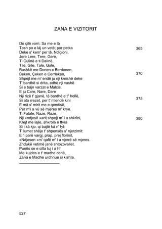 ZANA E VIZITORIT

Do çilë vorri. Sa me e lá
Tash po e láj un vetë; por petka             365
Deke s' kem' per tê. Ndigioni,
Jere Lere, Tere, Gere,
Ti Culinë e ti Dalinë,
Tile, Gile, Tale, Gale,
Bashkë me Donen e Berdonen,
Beken, Çeken e Cerrleken,                    370
Shpejt me m' endë ju nji kmishë deke
T' bardhë si drita, edhè nji vashë
Si e bájn varzat e Malcis.
E ju Care, Nare, Dare
Nji rizë t' gjanë, të bardhë e t hollë,
Si ato rrezet, per t' m'endë kini            375
E mâ s' mirit me e qendisë,
Per m'i a vû sé mjeres m' krye.
Ti Fatale, Naze, Raze,
Nji «ndjesë »arit shpejt m' i a shkrîni,     380
Krejt me lajle, shkrola e ftyra
Si i ká kjo, qi bajtë ká n' fyt:
T' lumet shêje t' shpensës s' njerzimit:
E 'i parë vargj, prap, prej florinit,
«Ndjesen »m' qafë m' i a vjerrë së mjeres.
Zhdukë vetimë janë shtozovallet.
Punës se e cilla tuj i a hî
Me kujdes e t' madhe cenë,
Zana e Madhe urdhnue si kishte.
___________________




527
 