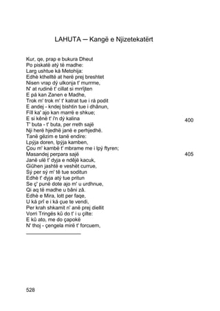 LAHUTA ─ Kangë e Njizetekatërt

Kur, qe, prap e bukura Dheut
Po piskatë atý të madhe:
Larg ushtue ká Metohija:
Edhè kthelltë at herë prej breshtet
Nisen vrap dý ulkonja t' murrme,
N' at rudinë t' cillat si mrrîjten
E pá kan Zanen e Madhe,
Trok m' trok m' t' katrat tue i rá podit
E andej - kndej bishtin tue i dhânun,
Fíll ka' ajo kan marrë e shkue;
E si kênë t' i'n dý kalina                   400
T' buta - t' buta, per rreth sajë
Nji herë hjedhë janë e perhjedhë.
Tanë gëzim e tanë endire:
Lpýja doren, lpýja kamben,
Çou m' kambë t' mbrame me i lpý ftyren;
Masandej perpara sajë                        405
Janë ulë t' dyja e ndêjë kacuk,
Giûhen jashtë e veshët currue,
Sý per sý m' tê tue soditun
Edhè t' dyja atý tue pritun
Se ç' punë dote ajo m' u urdhnue,
Qi aq të madhe u bâni zâ.
Edhè e Mira, lott per faqe,
U ká prî e i ká çue te vendi,
Per krah shkamit n' anë prej diellit
Vorri Tringës kû do t' i u çilte:
E kû ato, me do çapokë
N' thoj - çengela mirë t' forcuem,
___________________




528
 