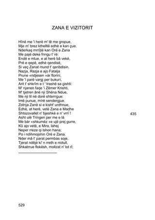 ZANA E VIZITORIT

Hînë me 'i herë m' tê me gropue,
Mje m' brez kthelltë edhè e kan çue.
Nderkaq mrrîjtë kan Orë e Zana
Me pajë deke fringu t' ré:
Endë e mlue, e at herë bâ vekë,
Pré e qepë, edhè qendisë,
Si veç Zanat mund t' qenbdisin.
Nazja, Razja e ajo Fatalja
Prune «ndjesen »ár floriní,
Me 'i parë vargj per bukurí,
Arit t' shkrîm e t ' trashë sa gishti:
M' njanen faqe 'i Zêmer Krishti,
M' tjetren ânë nji Shëna Ndue,
Me nji lil në dorë shterngue:
Imë punue, mírë sendergjue.
Zotnja Zanë si e kisht' urdhnue,
Edhè, at herë, vetë Zana e Madhe
Shtozovallet n' bjeshkë e n' vrrî !      435
Asht ulë Tringen per me e lá
Me bár «shkumëz »e ujë prej gurre,
Kû ajo vetë, e Mira, lahej
Neper rreze qi lshon hana;
Po i ndihmojshin Orë e Zana.
Nder mâ t' parat permbas soje,
Tjerat ndêjë ki' n rreth e rrotull,
Shkatrrue flokësh, mollzat n' lot rî;
___________________




529
 