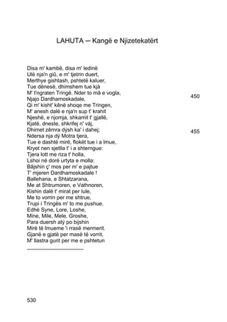 LAHUTA ─ Kangë e Njizetekatërt


Disa m' kambë, disa m' ledinë
Ulë nja'n giû, e m' tjetrin duert,
Merthye gishtash, pshtetë kaluer,
Tue dënesë, dhimshem tue kjá
M' t'ngraten Tringë. Nder to mâ e vogla,
Njajo Dardhamoskadale,                       450
Qi m' kisht' kênë shoqe me Tringen,
M' anesh dalë e nja'n sup t' krahit
Njeshë, e njomja, shkamit t' gjallë,
Kjatë, dneste, shkrifej n' váj,
Dhimet zêmra dýsh ka' i dahej;               455
Ndersa nja dý Motra tjera,
Tue e dashtë mirë, flokët tue i a lmue,
Kryet nen sjetlla t' i a shterngue:
Tjera lott me riza t' holla,
Lshoi në dorë urtyta e molla:
Bâjshin ç' mos per m' e pajtue
T' mjeren Dardhamoskadale !
Ballehana, e Shtatzarana,
Me at Shtrumoren, e Vathnoren,
Kishin dalë t' mirat per lule,
Me to vorrin per me shtrue,
Trupi i Tringës m' to me pushue.
Edhè Syne, Lore, Loshe,
Mine, Mile, Mele, Groshe,
Para duersh atý po bijshin
Mirë të lmueme 'i rrasë mermerit.
Gjanë e gjatë per masë të vorrit,
M' llastra gurit per me e pshtetun
___________________




530
 
