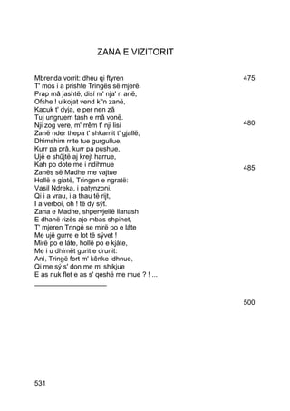 ZANA E VIZITORIT

Mbrenda vorrit: dheu qi ftyren               475
T' mos i a prishte Tringës së mjerë.
Prap mâ jashtë, disí m' nja' n anë,
Ofshe ! ulkojat vend ki'n zanë,
Kacuk t' dyja, e per nen zâ
Tuj ungruem tash e mâ vonë.
Nji zog vere, m' rrêm t' nji lisi            480
Zanë nder thepa t' shkamit t' gjallë,
Dhimshim rrite tue gurgullue,
Kurr pa prâ, kurr pa pushue,
Ujë e shûjtë aj krejt harrue,
Kah po dote me i ndihmue                     485
Zanës së Madhe me vajtue
Hollë e giatë, Tringen e ngratë:
Vasil Ndreka, i patynzoni,
Qi i a vrau, i a thau të rijt,
I a verboi, oh ! të dy sýt.
Zana e Madhe, shpervjellë llanash
E dhanë rizës ajo mbas shpinet,
T' mjeren Tringë se mirë po e láte
Me ujë gurre e lot të sývet !
Mirë po e láte, hollë po e kjáte,
Me i u dhimët gurit e drunit:
Anì, Tringë fort m' kênke idhnue,
Qi me sý s' don me m' shikjue
E as nuk flet e as s' qeshë me mue ? ! ...
___________________

                                             500




531
 