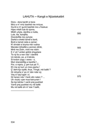 LAHUTA ─ Kangë e Njizetekatërt
Dora - dora bardh si bora
Mriz e m' mriz bashkë me mrizue,
Gurrë e m' gurrë bashkë me u freskue:
Hijes mlidh lule të njoma,
Mlidh urtyta, dardha e molla,
Lule, lila, karajfila,                         560
Drandofille me zymyla:
Darkë e drekë tamel e borë,
Borë e tamel ciela e zamer:
N' shndet si bryma mbí rudina
Menden kthielltë e zemren dlirtë,              565
Mirë me Zotin, mirë me robin:
E n' at t' amlen giûhë shqyptare
Te nji lis a nen ndo' i dardhë
Un këndo, po, e ti këndo,
Si kndon zogu i veres - o,
Morì drandofillja e bardhë !...
Por, e mjera, ç' jam tue pá ?!...
Eh me sý kurr un mos pasha !
Ç' âsht kjo njollë, thue, Tringë, më ballë ?
Qi ndryshe s' po m' dán nder sý,
Veç si njaj lugat i zí,
Qi hanen ndo 'i herë zên naten ? ...           575
Uh «kukú »per mue kercunen !
Se kjo kênka 'i varrë prej pushket
Varrë prej pushket mu në ballë
Mu në ballë shi m' lule t' ballit,
___________________




534
 