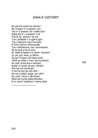 ZANA E VIZITORIT

Kû mâ fort shpirti po dhimte !
Se Tringen m' a paskan vrá !
Vrá m' a paskan, he i vraftë Zoti !
Edhè thá m' i a paskan t' rijt
Thá të rijt, verbue t' dy sýt,
Tue i pshtjellë n' zí gjak e gjiní,
Tue i mjeruem miq e kumarë:
E Orè e Zana e Shtozovalle
Tue i shkretnuem, tue i pezmatuem,
Sa kû janè e te kû janè
M´ Qafë të Djellit e m' Bisht - Muzhel !
Jo, po, pra, besa, ju Motra,
Se per Tringen mâ mbas sodit
Udhë as shtek s' kem' pse kundrojm,
As nper mrize pse e kerkojm,               595
Koder m' koder zâ pse i lshojm;
Pse kjo mâ morekujé !
S' ká me bâ híje mbí dhé !
Ká me u kalbë, qyqja, nen dhé !
Kur ndo' i hera n' atê dimen,
Rêsh së murrta qiella kthiullun,
E m' ranë t' hjedhme t' ndrise dìellì,
___________________




535
 