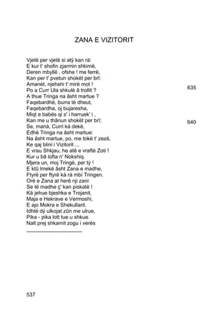 ZANA E VIZITORIT

Vjetë per vjetë si atý kan rá:
E kur t' shofin zjarmin shkimë,
Deren mbyllë , ofshe ! me ferrë,
Kan per t' pvetun shokët per brî:
Amanèt, njehshi t' mirë mot !
Po a Curr Ula shkulë â trollit ?        635
A thue Tringa na âsht martue ?
Faqebardhë, burra të dheut,
Faqebardha, oj bujaresha,
Miqt e babës qi s' i harruek' i ,
Kan me u thânun shokët per brî;         640
Se, manà, Curri ká dekë,
Edhè Tringa na âsht martue:
Na âsht martue, po, me tokë t' zezë,
Ke qaj blini i Vizitorit ...
E vrau Shkjau, he atê e vraftë Zoti !
Kur u bâ lùfta n' Nokshiq.
Mjera un, moj Tringë, per tý !
E ktû lmekë âsht Zana e madhe,
Ftyrë per ftyrë ká rá mbí Tringen.
Orë e Zana at herë nji zani
Se të madhe ç' kan piskatë !
Kä jehue bjeshka e Trojanit,
Maja e Hekrave e Vermoshi,
E ajo Mokra e Shekullarit.
Idhtë dý ulkojat zûn me ulrue,
Pika - pika lott tue u shkue.
Nalt prej shkamit zogu i verës
___________________




537
 