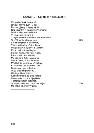 LAHUTA ─ Kangë e Njizetekatërt
Cangull m' tokë i vocrri rá:
Dhimet zêmra dýsh i u dá:
E rrmej gjak gurra prej akullit.
Ora e bardhë e bjeshkës s' Trrojanit:
Dalë, e Mira, me do Motra
T' veta mâje nji carani
T' rryeshemm t' bjeshkës, per me soditun
Si n' Nokshiq lufta po vete:                 665
Ká ndie vigmen e piskamen,
Trishtueshim kah Orë e Zana
Pingrue kan n' bjeshkë t' Vizitorit;
Edhè mirë atý âsht kujtue,
Se bel - holla, rritë nder molla,
Zana e Madhe e Vizitorit
Me ato tjerat flok - prarueme
Motra t' veta, Shtouzovallet !
M' shtek të vshtirë po ki'n takue.
Prande' u thotë shoqeve t' veta:
Besa, pra, morì ju Motra,
Njajo vigem e piskame,
Qi pingroi kah Vizitori,
Kish' me thânë, se shêj hareje,
Manà, s'âsht, por shêj nji kobi
Të trishtueshem edhè fort.
S' bâjm, tham, keq, kshtû tok si jemi,       680
Me kalue 'i herë m' Vizitor,
___________________




538
 
