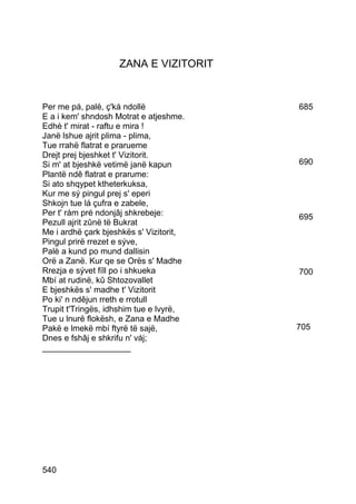 ZANA E VIZITORIT


Per me pá, palè, ç'ká ndollë             685
E a i kem' shndosh Motrat e atjeshme.
Edhè t' mirat - raftu e mira !
Janë lshue ajrit plima - plima,
Tue rrahë flatrat e prarueme
Drejt prej bjeshket t' Vizitorit.
Si m' at bjeshkë vetimë janë kapun       690
Plantë ndê flatrat e prarume:
Si ato shqypet ktheterkuksa,
Kur me sý pingul prej s' eperi
Shkojn tue lá çufra e zabele,
Per t' rám pré ndonjâj shkrebeje:        695
Pezull ajrit zûnë të Bukrat
Me i ardhë çark bjeshkës s' Vizitorit,
Pingul prirë rrezet e sýve,
Palè a kund po mund dallisin
Orë a Zanë. Kur qe se Orës s' Madhe
Rrezja e sývet fíll po i shkueka         700
Mbí at rudinë, kû Shtozovallet
E bjeshkës s' madhe t' Vizitorit
Po ki' n ndêjun rreth e rrotull
Trupit t'Tringës, idhshim tue e lvyrë,
Tue u lnurë flokësh, e Zana e Madhe
Pakë e lmekë mbí ftyrë të sajë,          705
Dnes e fshâj e shkrifu n' váj;
___________________




540
 