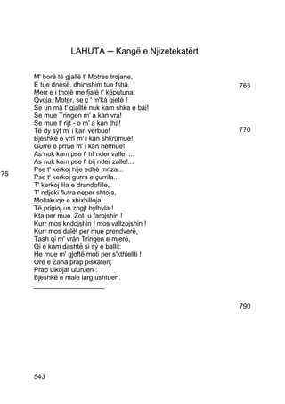 LAHUTA ─ Kangë e Njizetekatërt

     M' borë të gjallë t' Motres trojane,
     E tue dnesë, dhimshim tue fshâ,              765
     Merr e i thotë me fjalë t' këputuna:
     Qyqja, Moter, se ç ' m'ká gjetë !
     Se un mâ t' gjalltë nuk kam shka e bâj!
     Se mue Tringen m' a kan vrá!
     Se mue t' rijt - o m' a kan thá!
     Të dy sýt m' i kan verbue!                   770
     Bjeshkë e vrrî m' i kan shkrûmue!
     Gurrë e prrue m' i kan helmue!
     As nuk kam pse t' hî nder valle! ...
     As nuk kam pse t' bij nder zalle!...
     Pse t' kerkoj hije edhè mriza...
75   Pse t' kerkoj gurra e çurrila...
     T' kerkoj lila e drandofille,
     T' ndjeki flutra neper shtoja,
     Mollakuqe e xhixhilloja:
     Të prigioj un zogjt bylbyla !
     Kta per mue, Zot, u farojshin !
     Kurr mos kndojshin ! mos vallzojshin !
     Kurr mos dalët per mue prendverë,
     Tash qi m' vrán Tringen e mjerë,
     Qi e kam dashtë si sý e ballit:
     He mue m' gjoftë moti per s'kthiellti !
     Orë e Zana prap piskaten;
     Prap ulkojat uluruen :
     Bjeshkë e male larg ushtuen.
     ___________________


                                                  790




     543
 