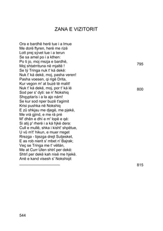 ZANA E VIZITORIT

Ora e bardhë herë tue i a lmue
Me dorë ftyren, herë me rizë
Lott prej sývet tue i a terun
Se sa amel po i a kthen:
Po ti jo, moj rrezja e bardhë,
Moj shtatrrituna në mjaltë !             795
Se tý Tringa nuk t' ká dekë:
Nuk t' ká dekë, moj, pasha veren!
Pasha voesen, qi rigë Drita,
Kur vegon m' at buzë të malit!
Nuk t' ká dekë, moj, por t' ká lé        800
Sod per s' dyti: se n' Nokshiq
Shqyptarís i a la ajo nám!
Se kur sod nper buzë t'agimit
Krisi pushka në Nokshiq
E zû shkjau me djegë, me pjekë,
Me vrá gjind, e me rá pré
M' dhên e dhí e m' lopë e qé:
Si atij p' rherë i a ká hjkë dera:
Cull e mullë, shka i kisht' shpëtue,
U vû m't' hikun, e muer rreget
Rrezga - bjezga drejt Sutjesket,
E as rob nierit s' mbet n' Bajrak;
Veç se Tringa me t' vëllán,
Me at Curr Ulen shtrî per dekë:
Shtrî per dekë kah nisë me hjekë.
Anë e kand visesh s' Nokshiqit
___________________                      815




544
 