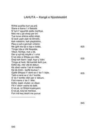 LAHUTA ─ Kangë e Njizetekatërt

Rrihte pushka kurr pa prâ:
Stane e tbana i' n flakadâ:
N' tym t' agushtë qiella merthye,
Mos me u pá shoqi per brî:
Tue lurue shkina edhè shkjé,
Si lavë uqsh zijet në Shndrè,
Kah robitshin, kah plaçkitshin,
Pleq e cull e grá kah vritshin:
Me gjith kta kjo e bija e botës,               825
Tringe Ulja e Ulë Keqotës,
Vllaut, fisnikja, nuk u dá,
Dér qi sýt ktij mbyllë s' i a ká.
E ká ndie si Shkjau po rrâte
Drejt kah tbani i sajë, kqyr ç' bâni           830
Tringa at herë. Në kambë âsht çue,
Edhè atý, mbí vllá të dekun,
Ká zânë vasha 'i bé të madhe:
Ká bâ Zotin - kjoftë levdue ! -
Gjallë Shkjaut n' dorë se s' do t' i bijte,    835
Tatë e nanë se s' do t' koritte,
S' do t' koritte vllán per s' dekuni,
Fisit marre s' do t' i lête:
Edhè, kapë «huten »e vllaut,
Fill n' oborr vasha ká dalë.
E ká pá, nji Shkjá kryekcyem;
E ká pá, keq ká mendue,
Fort mâ keq desht me punue:
___________________


                                               845




545
 