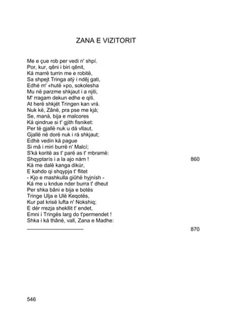 ZANA E VIZITORIT

Me e çue rob per vedi n' shpí.
Por, kur, qêni i biri qênit,
Ká marrë turrin me e robitë,
Sa shpejt Tringa atý i ndêj gati,
Edhé m' «hutë »po, sokolesha
Mu në parzme shkjaut i a njiti,
M' rragam dekun edhe e qiti.
At herë shkjét Tringen kan vrá.
Nuk ké, Zânë, pra pse me kjá;
Se, manà, bija e malcores
Ká qindrue si t' gjith fisniket:
Per të gjallë nuk u dá vllaut,
Gjallë në dorë nuk i rá shkjaut;
Edhè vedin ká pague
Si mâ i miri burrë n' Malcí;
S'ká koritë as t' parë as t' mbramë:
Shqyptarís i a la ajo nám !            860
Ká me dalë kanga dikúr,
E kahdo qi shqypja t' flitet
- Kjo e mashkulla giûhë hyjnísh -
Ká me u kndue nder burra t' dheut
Per shka bâni e bija e botës
Tringe Ulja e Ulë Keqotës,
Kur pat krisë lufta n' Nokshiq;
E dér rrezja shekllit t' endet,
Emni i Tringës larg do t'permendet !
Shka i ká thânë, vall, Zana e Madhe:
___________________                    870




546
 