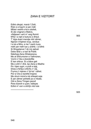 ZANA E VIZITORIT

Edhè ulkojat, manà t' Zotit,
Rrijn e e kqyrin si per máll.
Mbasì veshë e ká e stolisë,
Si ato virgjnat e Malcís,
«Ndjesen »arit m' varg florinit
M'fyt i a njet e bukura e dheut.          905
T' dyja duert mandje mbí zêmer,
Njanen m'tjetren kryq, vendue
I a ká e Mira, e me 'i parë rruza,
rreth per rreth tue u ardhë, i a lidhë:
Si Shqyptarve t' dý mij vjetvet
Doke lânë u a kan të Parët.
Nderkaq Zana Shtatzarana,
Me at Shtrumoren e Vathnoren,
Vorrin n' lila e drandofille
E kan shtrue. Si a bâne gati
Me e shtî n' dhé, kjo Zana e Madhe
Po i bjen sypri, e puth e kjáj,
Dnes e fshâj e shkrifu n' váj,
Fryma s' mjeres n' fyt ka' i zêhet.
Por si Ora e bardhë trojane
Me shum múnd e ká shkepë soje
E per zêmer pshtetë po e mbate,
Orë e Zana Tringen pezull
Para duersh e çuen, kaleçes
Edhé m' vorr e shtrîjn mbí lule
___________________
                                          925




548
 