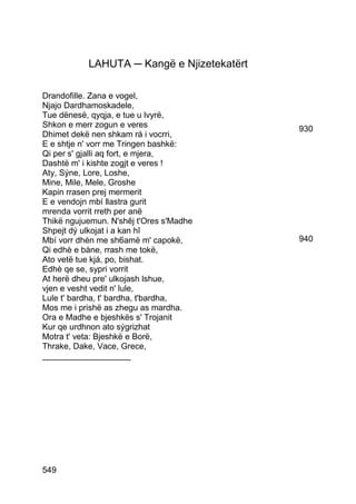 LAHUTA ─ Kangë e Njizetekatërt

Drandofille. Zana e vogel,
Njajo Dardhamoskadele,
Tue dënesë, qyqja, e tue u lvyrë,
Shkon e merr zogun e veres                  930
Dhimet dekë nen shkam rá i vocrri,
E e shtje n' vorr me Tringen bashkë:
Qi per s' gjalli aq fort, e mjera,
Dashtë m' i kishte zogjt e veres !
Aty, Sýne, Lore, Loshe,
Mine, Mile, Mele, Groshe
Kapin rrasen prej mermerit
E e vendojn mbí llastra gurit
mrenda vorrit rreth per anë
Thikë ngujuemun. N'shêj t'Ores s'Madhe
Shpejt dý ulkojat i a kan hî
Mbí vorr dhén me sh6amë m' capokë,          940
Qi edhè e bàne, rrash me tokë,
Ato vetë tue kjá, po, bishat.
Edhè qe se, sypri vorrit
At herë dheu pre' ulkojash lshue,
vjen e vesht vedit n' lule,
Lule t' bardha, t' bardha, t'bardha,
Mos me i prishë as zhegu as mardha.
Ora e Madhe e bjeshkës s' Trojanit
Kur qe urdhnon ato sýgrizhat
Motra t' veta: Bjeshkë e Borë,
Thrake, Dake, Vace, Grece,
___________________




549
 