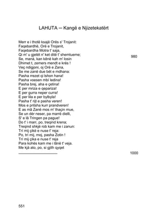 LAHUTA ─ Kangë e Njizetekatërt

Merr e i thotë ksajë Orës s' Trojanit:
Faqebardhë, Orë e Trojanit,
Faqebardha Motra t' saja,
Qi m' u gjetët n' ket ditë t' shemtueme;      980
Se, manà, kan kênë kah m' losin
Dhimet t, zemers mendt e krés !
Veç ndigjoni, oj Orë e Zana,
Se me zanë due bét e mdhana:
Pasha rrezet qi lshon hana!
Pasha voesen mbí ledina!
Pasha brej, aha e çetina!
E per mriza e qepariza!
E per gurra neper curra!
E per lila e per bylbyla!
Pasha t' rijt e pasha veren!
Mos e pritsha kurr prandveren!
E as mâ Zanë mos m' thaçin mue,
Se un dér neser, pa marrë dielli,
S' e lâ Tringen pa pague!
Do t' i marr, po, treqind krena;
Treqind shkjé rob kam me i zanun:
Trí mij çikë e nuse t' reja:
Po, trí mij, moj, pasha Zotin !
Trí mij çika e nuse t' reja
Para kohës kam me i lânë t' veja.
Me kjá ato, po, si gjith qyqet
___________________                           1000




551
 