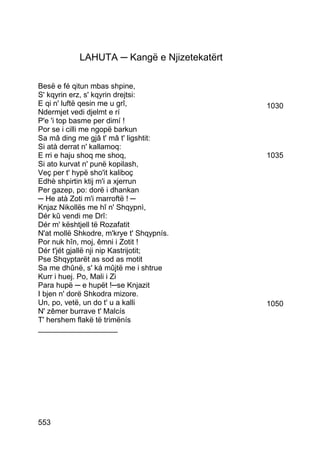 LAHUTA ─ Kangë e Njizetekatërt

Besë e fé qitun mbas shpine,
S' kqyrin erz, s' kqyrin drejtsi:
E qi n' luftë qesin me u grî,                1030
Ndermjet vedi djelmt e rí
P'e 'i top basme per dimí !
Por se i cilli me ngopë barkun
Sa mâ ding me gjâ t' mâ t' ligshtit:
Si atà derrat n' kallamoq:
E rri e haju shoq me shoq,                   1035
Si ato kurvat n' punë kopilash,
Veç per t' hypë sho'it kaliboç
Edhè shpirtin ktij m'i a xjerrun
Per gazep, po: dorë i dhankan
─ He atà Zoti m'i marroftë ! ─
Knjaz Nikollës me hî n' Shqypnì,
Dér kû vendi me Drî:
Dér m' kështjell të Rozafatit
N'at mollë Shkodre, m'krye t' Shqypnís.
Por nuk hîn, moj, êmni i Zotit !
Dér t'jét gjallë nji nip Kastrijotit;
Pse Shqyptarët as sod as motit
Sa me dhûnë, s' ká mûjtë me i shtrue
Kurr i huej. Po, Mali i Zi
Para hupë ─ e hupët !─se Knjazit
I bjen n' dorë Shkodra mizore.
Un, po, vetë, un do t' u a kalli             1050
N' zêmer burrave t' Malcís
T' hershem flakë të trimënís
___________________




553
 