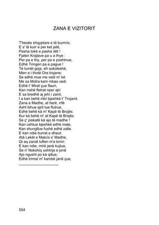 ZANA E VIZITORIT

T'besës shqyptare e të burrnís;
E s' lâ kurr e per ket jetë,
Pasha tokë e pasha dét !
Fjalen Krajlave pa u a thye :
Per pa e thy, per pa e poshtnue,
Edhè Tringen pa e pague !
Të lumët goja, eh sokoleshë,
Merr e i thotë Ora trojane;
Se edhè mue me vedi m' ké
Me sa Motra kam mbas vedi.
Edhè t' Mirat çue flauri,
Kan rrahë fletrat nper ajrí
E sa bredhë aj jehi i zanit,
I a kan behë mbí bjeshkë t' Trojanit.
Zana e Madhe, at herë, rrfè
Asht lshue ajrit tue flutrue,
Edhè behë ká m' Kapë të Brojës.
Kur ká behë m' at Kapë të Brojës
Se ç' piskatë ká ajo të madhe !
Kan ushtue bjeshkë edhè male,
Kan shungllue fushë edhè zalle.
E kan ndie burrat e dheut:
Atà Lekët e Malcís s' Madhe,
Qi aq zanát luften m'a kinin:
E kan ndie, mirë janë kujtue,
Se n' Nokshiq ushtrija e jonë
Ajo ngusht po ká qillue;
Edhè trimat m' kambë janë çue,
___________________




554
 