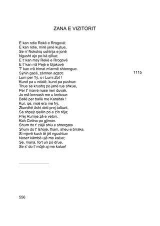 ZANA E VIZITORIT

E kan ndie Rekë e Rrogovë:
E kan ndie, mirë janë kujtue,
Se n' Nokshiq ushtrija e jonë
Ngusht ajo po ká qillue;
E t' kan msý Rekë e Rrogovë
E t' kan rrâ Pejë e Gjakovë
T' kan rrâ trimat m'armë shterngue.
Sýnin gacë, zêmren agzot:                 1115
Lum per Tý, o i Lumi Zot !
Kund pa u ndalë, kund pa pushue:
Thue se krushq po janë tue shkue,
Per t' marrë nuse nen duvak.
Jo mâ krenash me u krekcue
Ballë per ballë me Karadak !
Kur, qe, nisë era me frý,
Zbardhë âsht deti prej tallazit,
Sa shpejt qiellin po e zîn rêja;
Prej Rumije zê e veton,
Kah Cetina po gjimon.
Shum do t' zâjë shiu e shtergata
Shum do t' lshojë, tham, sheu e brraka.
Si mjerë kush të jét ngushtue
Neser kâmbë ujë me kalue;
Se, manà, fort un po drue,
Se s' do t' mûjë aj me kalue!



___________________




556
 