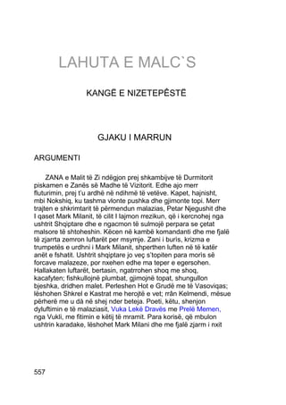 LAHUTA E MALC`S
                  KANGË E NIZETEPÊSTË




                     GJAKU I MARRUN

ARGUMENTI

     ZANA e Malit të Zi ndëgjon prej shkambijve të Durmitorit
piskamen e Zanës së Madhe të Vizitorit. Edhe ajo merr
fluturimin, prej t’u ardhë në ndihmë të vetëve. Kapet, hajnisht,
mbi Nokshiq, ku tashma vlonte pushka dhe gjimonte topi. Merr
trajten e shkrimtarit të përmendun malazias, Petar Njegushit dhe
I qaset Mark Milanit, të cilit I lajmon rrezikun, që i kercnohej nga
ushtrit Shqiptare dhe e ngacmon të sulmojë perpara se çetat
malsore të shtoheshin. Këcen në kambë komandanti dhe me fjalë
të zjarrta zemron luftarët per msymje. Zani i burìs, krizma e
trumpetës e urdhni i Mark Milanit, shperthen luften në të katër
anët e fshatit. Ushtrit shqiptare jo veç s’topiten para morìs së
forcave malazeze, por nxehen edhe ma teper e egersohen.
Hallakaten luftarët, bertasin, ngatrrohen shoq me shoq,
kacafyten; fishkullojnë plumbat, gjimojnë topat, shungullon
bjeshka, dridhen malet. Perleshen Hot e Grudë me të Vasoviqas;
lëshohen Shkrel e Kastrat me herojtë e vet; rrân Kelmendi, mësue
përherë me u dà në shej nder beteja. Poeti, këtu, shenjon
dyluftimin e të malaziasit, Vuka Lekë Dravës me Prelë Memen,
nga Vukli, me fitimin e këtij të mramit. Para korisë, që mbulon
ushtrin karadake, lëshohet Mark Milani dhe me fjalë zjarm i nxit




557
 