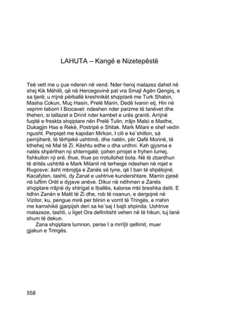LAHUTA – Kangë e Nizetepêstë


Teë vett me u çue nderen në vend. Nder heroj malazez dahet në
shej Kik Mëhilli, që në Hercegovinë pat vra Smajl Agën Qengiq, e
sa tjerë; u rrijnë përballë kreshnikët shqiptarë me Turk Shabin,
Masha Cokun, Muç Hasin, Prelë Marin, Dedë Ivanin etj. Hin në
veprim taborri I Biocavet: ndeshen nder parzme të tanëvet dhe
thehen, si tallazet e Drinit nder kambet e urës graniti. Arrijnë
fuqitë e freskta shqiptare nën Prelë Tulin; rrâjn Malsì e Madhe,
Dukagjin Has e Rekë, Postripë e Shllak. Mark Milani e shef vedin
ngusht. Perpiqet me kapidan Mirkon, I cili e ke¨shillon, sà
pernjiherë, të tërhjekë ushtrinë, dhe natën, për Qafë Morinë, të
kthehej në Mal të Zi. Kështu edhe u dha urdhni. Kah gjysma e
natës shpërthen nji shterngatë; çohen prrojet e fryhen lumej,
fishkullon nji erë, thue, thue po rrotullohet bota. Në të zbardhun
të dritës ushtritë e Mark Milanit në terheqje ndeshen në rojet e
Rugosve: âsht mbrojtja e Zanës së tyne, që I ban të shpëtojnë.
Kacafyten, tashti, dy Zanat e ushtrive kundershtare. Marrin pjesë
në luftim Orët e dyjave anëve. Dikur në ndihmen e Zanës
shqiptare rrâjnë dy shtrigat e Iballës, kalorse mbi breshka detit. E
lidhin Zanën e Malit të Zi dhe, rob të nxanun, e dergojnë në
Vizitor, ku, pengue mirë per blinin e vorrit të Tringës, e rrahin
me kamxhikë gjarpijsh deri sa ke¨saj I bajti shpinda. Ushtrive
malazeze, tashti, u liget Ora definitisht vehen në të hikun, tuj lanë
shum të dekun.
     Zana shqiptare lumnon, perse I a mrrîjti qellimit, muer
gjakun e Tringës.




558
 