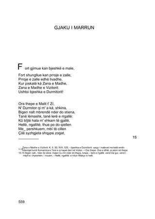 GJAKU I MARRUN




F ort gjimue kan bjeshkë e male,
Fort shungllue kan prroje e zalle,
Prroje e zalle edhè livadhe,
Kur piskatë ká Zana e Madhe,
Zana e Madhe e Vizitorit:
Ushtoi bjeshka e Durmitorit!


Ora thepe e Malit t' Zí,
N' Durmitor qi m' a ká, shkina,
Bigen nalt mbrendë nder do stiena,
Tanë lëmashk, tanë lerë e rrgallë:
Kû bîjtë hala m' shkam të gjallë,
Hellë, ngallitë, thue po do qiellen
Me_ pershkuem, mbí të cillen
Çilë syzhgjeta shqype zogat,
__________                                                                                                    15

   Zana e Madhe e Vizitorit: K. II, 50; XVII, 525. - bjeshka e Dormitorit: vargu i malevet me ketë emën
1-10
   ndermjet lumit Komarnica e Tara e qi kapet deri në Vizitor. – Ora thepe: Ora e idhtë, qi jeton në thepa.
10-15 Bigen nalt.. nder do stina: majen ku rrin nder do thepa, krepa. - lerë e rrgallë: vend me gur, vend I
    rrëpît e i thyeshëm, i rrxuem. - Hellë, ngallitë: e rritun fillakçe si helli.




559
 