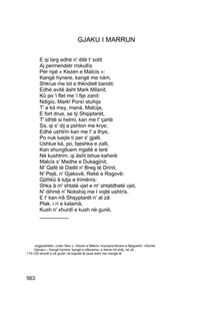 GJAKU I MARRUN

        E qi larg edhè n' ditë t' sotit
        Aj permendetr rrokullís
        Per njat « Kezen e Malcís »:
        Kangë hynere, kangë me nám,
        Shkrue me lot e thkndiell barotit:
        Edhè avitë âsht Mark Milanit,
        Kû po 'i flet me 'i fije zanit:
        Ndigio, Mark! Porsí stuhija
        T' a ká msy, manà, Malcija,
        E fort drue, se tý Shqiptarët,
        T' idhtë si helmi, kan me t' çartë
        Sa, qi s' dij a pshton me krye;
        Edhè ushtrín kan me t' a thye,
        Po nuk luejte ti per s' gjalli.
        Ushtue ká, po, bjeshka e zalli,
        Kan shunglluem rrgallë e lerë
        Në kushtrim, qi âsht lshue kaherë
        Malcís s' Madhe e Dukagjinit,
        M' Qafë të Diellit n' Breg të Drinit,
        N' Pejë, n' Gjakovë, Rekë e Rogovë:
        Gjithkû â lulja e trimënís:
        Shka â m' shtatë vjet e m' shtatdhetë vjet,
        N' dihmë n' Nokshiq me I vojtë ushtrís.
        E t' kan rrâ Shqyptarët n' at zâ
        Plak, i rí e kalamâ,
        Kush n' xhurdî e kush në gunë,
        __________




     argjipeshkëv, (nder Slav ).- Kezen e Malcís: kryvepra letrare e Njegoshit: «Gorski
    Vjenac».- Kangë hynere: kangë e cillsueme, e dame në shêj, në zâ.
115-125 xhurdî e në gunë: në kapotë të zezë leshi me mangë të




563
 