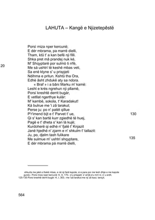 LAHUTA – Kangë e Njizetepêstë


             Porsì miza nper kercunë;
             E dér mbrama, pa marrë dielli,
             Tham, ktû t' a kan befë nji filli.
             Shka pret mâ prandej nuk ké,
             M' Shqyptarë por sulmò ti rrfè,
20           Me sá ushtrí të keshë mbas veti,
             Sa ené ktyne s' u prispjeti
             Ndihma e pritun. Kshtû tha Ora,
             Edhè âsht zhdukë aty sa ndora.
                  « Braf » i a bâni Marku m' kamë:
             Lesht e krés ngrehun nji pllamë,
             Porsí kreshtë derrit bugár,
             E vetllat ngerthye kulár:
             M' kambë, sokola, t' Karadakut!
             Ká bulrue me 'i zâ tarakut;
             Perse ju: po n' patët qillue
             P'r'imend bijt e t' Parvet t' ue,                                                            130
             Qi s' kan bartë kurr zgiedhë të huej,
             Pagë e t' dheta s' kan lá kujë;
             Kurdoherë qi edhè n' fjalë t' Knjazit
             Janë hjedhë n' zjarm e n' shkulm t' tallazit:
             Ju, po, djelm tash fulikare
             Me sulmue m' ushtrí shqyptare,                                                               135
             E dér mbrama pá marrë dielli,




             __________

          shkurta me jakë e thekë mbas, e në nji farë kapote, si e para por me lesh dhije e me kapole
         gunë).- Porsi miza nper kercunë: K. X, 170.- s'u prispjeti: s' arrijti,s'u mrri ni, s' u erdh.
     125-135 Porsi kreshtë derrit bugár: K. I, 303.- me 'izâ tarakut:me nji zâ kaut, taroçit.




     564
 