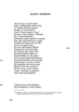 GJAKU I MARRUN


            Me m'a thye, e rob me zanë
           Shka t' pshtojë gjallë: edhè nji filli
           Ju mandej neser me ngranë,
           N' saje t' t' Lumit Perendí,
           Cilen n' Plavë, dreken n' Gusí:
           Zamren n' Hot e darken n' Shkoder,
           Mu n' Kalá të Rozafatit,
           Perbindsh mndere ngrefë m' at koder;
           Pse, shka merr Drinit per s' t' gjatit,
           M' Shkam të Pejës e kû rreh deti,
           Atá né, me gisht e leter,
           Na e kan falë Krajlat e Mbreti.                                                              150
           Prandej sod nuk ká Zot tjeter
           Kjo Shqypní këtu e dér m' Drî,
           Per posë Knjazit t' Malit t' Zí:
           Knjaz Nikollës rriti, Zot, jeten!
           Qi na e duen Krajla edhè Mbreten.
55         Per bukë të thatë jue cullt e grueja
           Sod te shpija u rrín tue u ankue:
           Qe Shqypnija; âsht tokë e jueja,
           Mjaft qi t' doni me e pushtue.
           M' têni, burra, e mos e lshoni!
           Token t' uej €sod t' a pushtoni!
           Grát e fmijn zijet shpëtoni!




65         Trokllon lodra e rreh trompeta;
           Mirë shtergohet m' armë ushtrija,
           __________
           140-150 Cilen... zamren: K. XXIV, 564 shka merr Drinit...M'shk am të Pejës e ku rreh deti:
               tokën që nga Peja, ku buron Drini, deri në Lezh, ku derdhet në dét.




     565
 