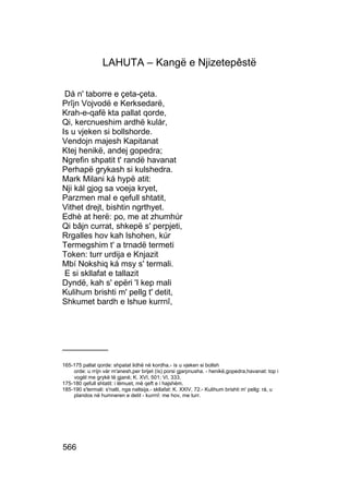 LAHUTA – Kangë e Njizetepêstë

 Dá n' taborre e çeta-çeta.
Prîjn Vojvodë e Kerksedarë,
Krah-e-qafë kta pallat qorde,
Qi, kercnueshim ardhë kulár,
Is u vjeken si bollshorde.
Vendojn majesh Kapitanat
Ktej henikë, andej gopedra;
Ngrefin shpatit t' randë havanat
Perhapë grykash si kulshedra.
Mark Milani ká hypë atit:
Nji kál gjog sa voeja kryet,
Parzmen mal e qefull shtatit,
Vithet drejt, bishtin ngrthyet.
Edhè at herë: po, me at zhumhúr
Qi bâjn currat, shkepë s' perpjeti,
Rrgalles hov kah lshohen, kúr
Termegshim t' a trnadë termeti
Token: turr urdija e Knjazit
Mbí Nokshiq ká msy s' termali.
 E si skllafat e tallazit
Dyndë, kah s' epëri 'I kep mali
Kulihum brishti m' pellg t' detit,
Shkumet bardh e lshue kurrnî,




__________

165-175 pallat qorde: shpatat lidhë në kordha.- ís u vjeken si bollsh
    orde: u rríjn vár m'anesh,per brijet (ís) porsi gjarpnusha. - henikë,gopedra,havanat: top i
    vogël me grykë të gjanë; K. XVI, 501; VI, 333.
175-180 qefull shtatit: i lëmuet, më qeft e i hajshëm.
185-190 s'termali: s'nalti, nga naltsija.- skllafat: K. XXIV, 72.- Kulihum brishti m' pellg: rá, u
    plandos në humneren e detit - kurrnî: me hov, me turr.




566
 