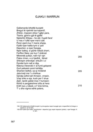 GJAKU I MARRUN


      Gallamarde kthelltë bunjetit
      Bregut të njelmtë tue kaperdî,
      Zhbîjn, rroposin shka t' gjêjn para,
      Tbana, gjind e gjâ të gjallë:
      Njekshtû Shkjau - he atij i hupët fara!
      U rras n' luftë nper mal e záll.
      Porsì zjarm kur t' marre shpija,
      Fjollë nper hatlla tymi s' pari
      Deporton: e nper frangija,
      Nper balkoj, si giûhë ndezë zharri,
      Ferfllon flaka: por kur t' shâmet
      Mbrendë pullazi, nalt n'p'r ajrí                                                                      200
      Flaka rrmen, e si hjedhë_ lâmet
      Shkrepin shkndijat: shkulm i zí
      Dyndet tymi nalt si rêja,
      Ndersa mbrendë n' at furrë gelqeret
      Gurt pelsasin porsì kshtêja,
      Shamen ledhet, sa qi mnderet                                                                          205
      Jeta krejt me t' u trishtue:
      Gjindja edhè kah thrrasin, vrrasin,
      Vrap shko e eja, kush per t' shue
      Zjárr, tjerët çaklat mos t' humasin:
      Kshtû e pergjakshme lufta at hera
      Erdh tue u ndezë, e t' krisi brima,                                                                   210
      T' u dha vigma edhè potera,




      __________

      190-195 Gallamarde kthelltë bunjetit: tuj shungullue neper bungajë vjen e kaperdîhet në bregun e
          njelmtë (t' ujit të detit).
      195-200 Fjollë nper hatlla: (pershkohet = deperton) gyp neper trapazan (pullaz).- nper frangija: K.
                                   V, 457.




567
 