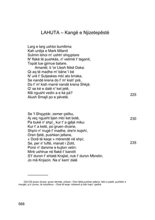 LAHUTA – Kangë e Njizetepêstë

        Larg e larg ushtoi bumllima
        Kah urdija e Mark Milanit
        Sulmin lshoi m' ushtrí shqyptare
        N' flakë të pushkës, n' vetimë t' taganit,
        Topàt tue gjimue batare.
             Amanèt, ti 'or Llesh Nikë Daka:
        Qi aq të madhe m' bâne 'i bé
        N' urë t' Sutjeskes mbí ato brraka,
        Se nandë krena do t' m' kish' pré,
        Do t' m' kish marrë nandë krena Shkjá:
        Q' se ké e dalë n' ket jetë,
        Mâ ngusht vedin a e ké pá?                                                                      225
        Alush Smajli po e pëvetë.



        Se 'I Shqyptár, zemer çeliku,
        Aj veç ngusht bjen mbí ket botë,                                                                230
        Pa bukë n' shpí_ kur t' a gjêjë miku:
        Kur t' a ketë, po gruen divane,
        Shpín n' rrugë t' madhe, dre'in kojshí,
        Oren fjetë, pushken jellane,
        « Dorë të keqe » mbrendë në shpí;
        Se, per n' luftë, manati i Zotit,                                                               235
        Porsì n' darsme e kujton vetin:
        Mirë ushtrue në flakë t' barotit
        S't' duron t' shtatë Krajlat, nuk t' duron Mbretin,
        Jo mâ Knjazin. Na s' kem' dalë


        __________

   230-235 gruen divane: gruen demele, pritace.- Oren fjetë,pushken jallane: fatin e pakët ,pushkën e
mangët, qi s' punon, të ndryshkun. - Dorë të keqe: ndokend qi bân hajní, vjedhë.




568
 
