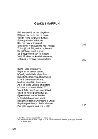 GJAKU I MARRUN

      Ktû me vjedhë as me plaçkitun;
      Shkjaut por hovin me i a ndalë,
      Vendit t' onë larg tue e turitun.
      Edhè grêthat n' at birucë
      Ki'n me msy si 'i kalamâ
      Si nji qind, n' shkuen kta me i ngucë:                                                                        245
      T' lshojë prá Shkjau kaq edhè mâ:
      Sa gjithkû aj burrë e grue:
      Se Shqypnín na kun i a lshojm.
      Vetë Moskovi m' kambë me u çue,
      « Kapicë » m' krye nuk petullojm!                                                                             250


      Burrë i urtë e flet arsye;
      Paj n' sa lot vendit carani,
      N' pellg të detit div shperthye,
      Kur, dyndë mal, vala shkumuese
      M' tê t' plandoset fulikare,
      Me fuqí të rrebtë, dermuese:
      Aq t' ká luejtë ushtrija shqyptare
      M' sulm t' urdivet t' Malit t' Zí.
      Veç t' âsht ndezë, po, vendi flakë,
      Veç t' ká ndêjë pushka tue zí,
      Gjaku i nierit rremej brrakë,
      U dredh toka per nen kamë,
      Kah janë ndeshë Shqyptarë e Shkjé:
      Kryet e tyne thue po âsdht shtamë,
      Per gjith treg me dalë me u blé!                                                                              265
      __________


      240-245 tue e turitun: tuj e trembë, tuj e mbajtë larg.
      250-255 pelivani: sokol - djalë. - paj n' sa lot etj.: me sá luen vendit shkambi, qi qet kryet, si katallâ,
          në gjirë të detit.




569
 
