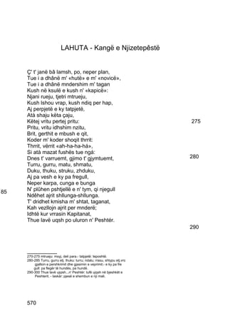 LAHUTA - Kangë e Njizetepêstë


     Ç' t' janë bâ lamsh, po, neper plan,
     Tue i a dhânë m' «hutë» e m' «novicë»,
     Tue i a dhânë mndershim m' tagan
     Kush në ksulë e kush n' «kapicë»:
     Njani rueju, tjetri mtrueju,
     Kush lshou vrap, kush ndiq per hap,
     Aj perpjetë e ky tatpjetë,
     Atà shaju këta çaju,
     Këtej vritu pertej pritu:                                              275
     Pritu, vritu idhshim nzitu,
     Brit, gerthit e mbush e qit,
     Koder m' koder shoqit thrrit:
     Thrrit, vërrit «ah-ha-ha-há»,
     Si atà mazat fushës tue ngá:
     Dnes t' varruemt, gjimo t' gjymtuemt,                                  280
     Turru, gurru, matu, shmatu,
     Duku, thuku, struku, zhduku,
     Aj pa vesh e ky pa fregull,
     Neper karpa, cunga e bunga
85   N' plûhen pshtjellë e n' tym, qi njegull
     Ndêhet ajrit shllunga-shllunga.
     T' dridhet kmisha m' shtat, taganat,
     Kah vezllojn ajrit per mnderë;
     Idhtë kur vrrasin Kapitanat,
     Thue lavë uqsh po uluron n' Peshtér.
                                                                            290



     __________
     270-275 mtrueju: msyj, deli para.- tatpjetë: teposhtë.
     280-285 Turru, gurru etj. thuku: turru; ndalu; rrasu, shtypu etj.vro
         gjallsín e pershkrimit dhe gjasimin e veprimit.- e ky pa fre
         gull: pa flegër të hundës, pa hundë.
     290-300 Thue lavë ujqish...n' Peshtér: tufë ujqsh në bjeshkët e
          Peshterit. - laskár: pjesë e shembun e nji mali.




     570
 