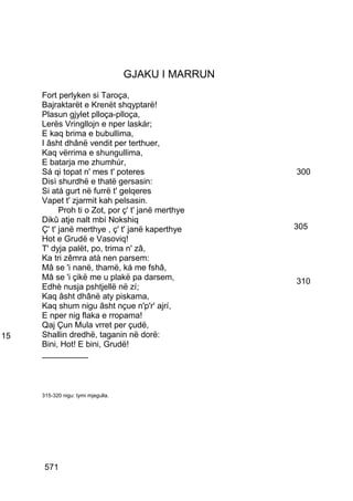 GJAKU I MARRUN
     Fort perlyken si Taroça,
     Bajraktarët e Krenët shqyptarë!
     Plasun gjylet plloça-plloça,
     Lerës Vringllojn e nper laskár;
     E kaq brima e bubullima,
     I âsht dhânë vendit per terthuer,
     Kaq vërrima e shungullima,
     E batarja me zhumhúr,
     Sá qi topat n' mes t' poteres                   300
     Disì shurdhë e thatë gersasin:
     Si atá gurt në furrë t' gelqeres
     Vapet t' zjarmit kah pelsasin.
           Proh ti o Zot, por ç' t' janë merthye
     Dikû atje nalt mbí Nokshiq
     Ç' t' janë merthye , ç' t' janë kaperthye       305
     Hot e Grudë e Vasoviq!
     T' dyja palët, po, trima n' zâ,
     Ka tri zêmra atà nen parsem:
     Mâ se 'i nanë, thamë, ká me fshâ,
     Mâ se 'i çikë me u plakë pa darsem,             310
     Edhè nusja pshtjellë në zí;
     Kaq âsht dhânë aty piskama,
     Kaq shum nigu âsht nçue n'p'r' ajrí,
     E nper nig flaka e rropama!
     Qaj Çun Mula vrret per çudë,
15   Shallin dredhë, taganin në dorë:
     Bini, Hot! E bini, Grudë!
     __________



     315-320 nigu: tymi mjegulla.




      571
 