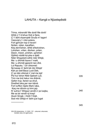 LAHUTA – Kangë e Njizetepêstë



Trima, mbrendë! Me dorë! Me dorë!
Idhtë ç' t' â lshue Hoti si fjera,
Ç' t' âsht shpervjelë Gruda m' tagan!
Vasoviqt ç' i mloi potera,
Fort gjimuen top e havan!
Nziten, njiten, kacafiten,
Keq dermishen, idhtë shkelvishen,
Lshohen, vriten, dbohen, priten,
Desin, mesin, prishen, çprishen
Gjithkû ndollë ká pika e djalit
Nder Shqyptarë edhè nder Shkjé,
Me i u dhimët lisave t' malit,
Me i u dhimët gjarpnit nen dhé.
Lul Rapuka, 'i arí shkorreti:
Nji kasap m' âsht bâ mbí Shkjá!
Kah po siell Baca Lucë Deti,
Ç' po bân shkinat n' mal me kjá!
Por kur lshon Nikë Gjelosh Luli,                               335
Trim me bré hekur me dhâmë,
Qafen trup, llanen sa shuli,
Dredhet toka per nen kâmë.
Fort turfllon Gjeto Mark Ujka,
 Kaq me idhnim qi trimi jep:
N' sulme t' Shkjaut vendit s' po luejka,                       340
Me sa lot vendit nji krep!
Alush Smajli, i Hotit t' Kûjit,
Sod mbí Shkjá m' âsht çue lugat
__________
                                                               345

325-335 shkelvishen : K. XXIII, 137. - shkorreti: shkorresh,
    landësh ulta e të ngatrrueme.




 572
 
