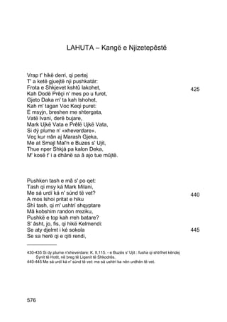 LAHUTA – Kangë e Njizetepêstë


Vrap t' hikë derri, qi pertej
T' a ketë gjuejtë nji pushkatár:
Frota e Shkjevet kshtû lakohet,                                                             425
Kah Dodë Prêçi n' mes po u furet,
Gjeto Daka m' ta kah lshohet,
Kah m' tagan Voc Keqi puret:
E msyjn, breshen me shtergata,
Vatë Ivani, derë bujare,
Mark Ujkë Vata e Prêlë Ujkë Vata,
Si dý plume n' «xheverdare».
Veç kur rrân aj Marash Gjeka,
Me at Smajl Mal'n e Buzes s' Ujit,
Thue nper Shkjá pa kalon Deka,
M' kosë t' i a dhânë sa â ajo tue mûjtë.



Pushken tash e mâ s' po qet:
Tash qi msy ká Mark Milani,
Me sá urdí ká n' súnd të vet?                                                               440
A mos lshoi pritat e hiku
Shì tash, qi m' ushtrí shqyptare
Mâ kobshim randon rreziku,
Pushkë e top kah rreh batare?
S' âsht, jo, fis, qi hikë Kelmendi:
Se aty djelmt i ké sokola                                                                   445
Se sa herë qi e qiti rendi,
__________
430-435 Si dy plume n'xheverdare: K. II,115. - e Buzës s' Ujit : fusha qi shtrîhet këndej
    Synit të Hotit, në breg të Liqenit të Shkodrës.
440-445 Me sá urdí ká n' súnd të vet: me sá ushtrí ka nën urdhën të vet.




576
 